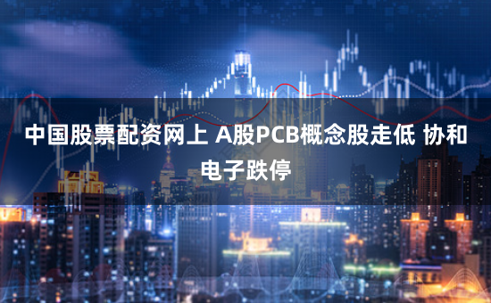 中国股票配资网上 A股PCB概念股走低 协和电子跌停