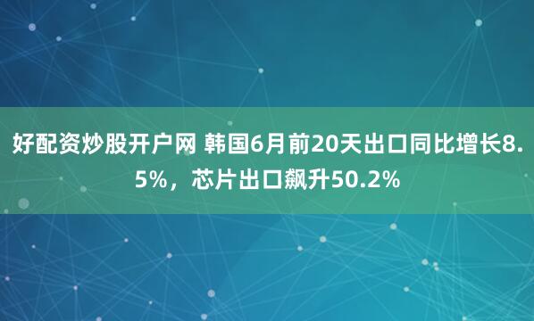 好配资炒股开户网 韩国6月前20天出口同比增长8.5%，芯片出口飙升50.2%