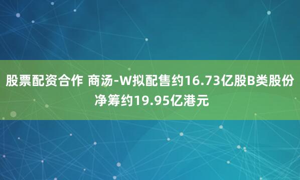 股票配资合作 商汤-W拟配售约16.73亿股B类股份 净筹约19.95亿港元
