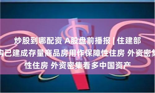 炒股到哪配资 A股盘前播报 | 住建部：推动市县收购已建成存量商品房用作保障性住房 外资密集看多中国资产