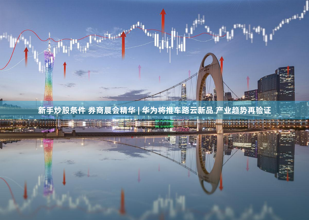 新手炒股条件 券商晨会精华 | 华为将推车路云新品 产业趋势再验证