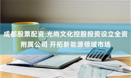 成都股票配资 光尚文化控股投资设立全资附属公司 开拓新能源领域市场