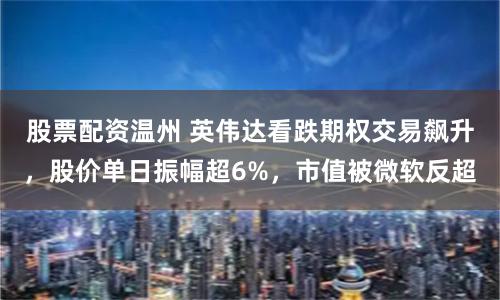 股票配资温州 英伟达看跌期权交易飙升，股价单日振幅超6%，市值被微软反超