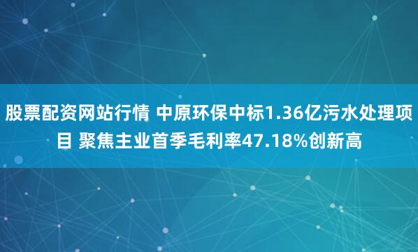 股票配资网站行情 中原环保中标1.36亿污水处理项目 聚焦主业首季毛利率47.18%创新高