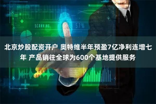 北京炒股配资开户 奥特维半年预盈7亿净利连增七年 产品销往全球为600个基地提供服务