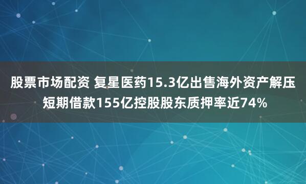 股票市场配资 复星医药15.3亿出售海外资产解压 短期借款155亿控股股东质押率近74%