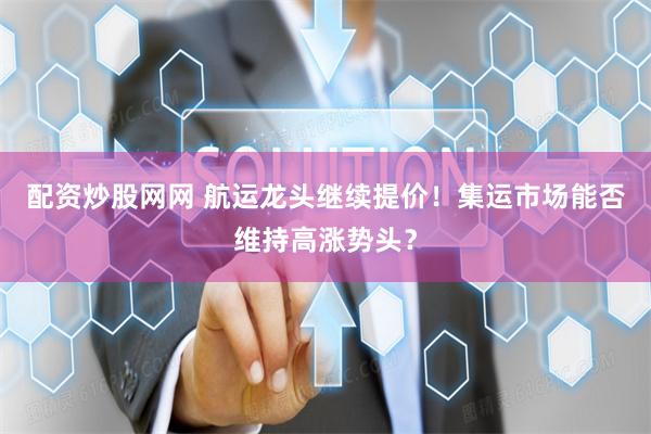 配资炒股网网 航运龙头继续提价！集运市场能否维持高涨势头？
