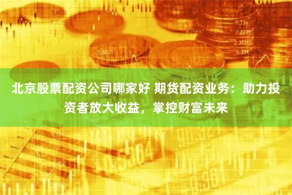 北京股票配资公司哪家好 期货配资业务：助力投资者放大收益，掌控财富未来