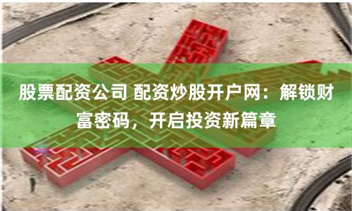 股票配资公司 配资炒股开户网：解锁财富密码，开启投资新篇章