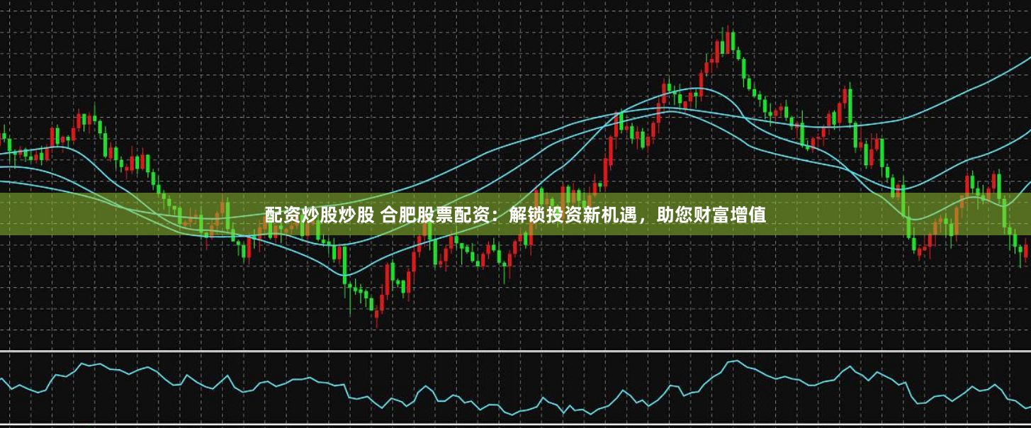 配资炒股炒股 合肥股票配资:解锁投资新机遇,助您财富增值