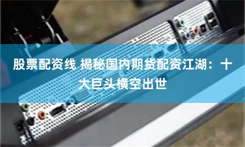 股票配资线 揭秘国内期货配资江湖：十大巨头横空出世