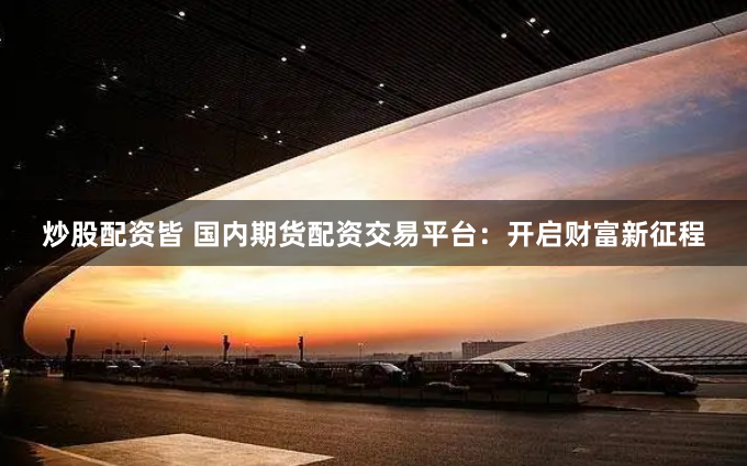 炒股配资皆 国内期货配资交易平台:开启财富新征程