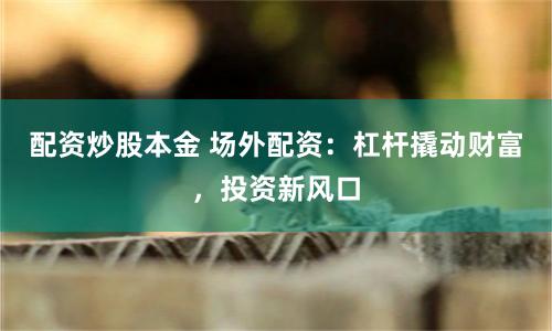 配资炒股本金 场外配资：杠杆撬动财富，投资新风口