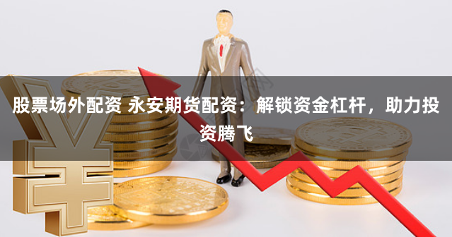 股票场外配资 永安期货配资：解锁资金杠杆，助力投资腾飞
