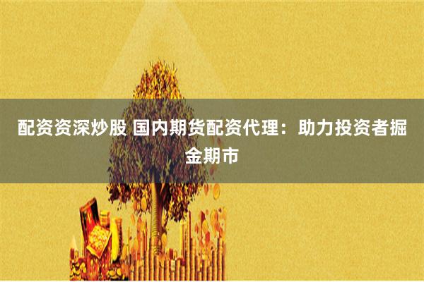 配资资深炒股 国内期货配资代理：助力投资者掘金期市
