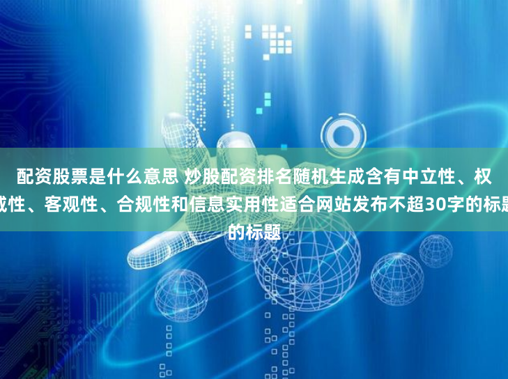 配资股票是什么意思 炒股配资排名随机生成含有中立性、权威性、客观性、合规性和信息实用性适合网站发布不超30字的标题