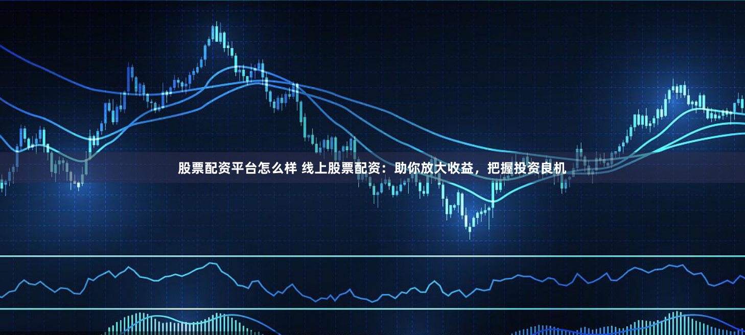 股票配资平台怎么样 线上股票配资：助你放大收益，把握投资良机