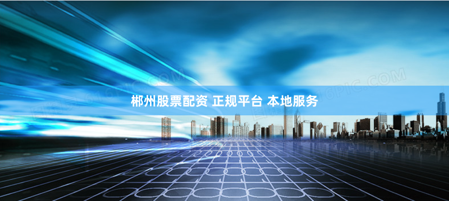 郴州股票配资 正规平台 本地服务