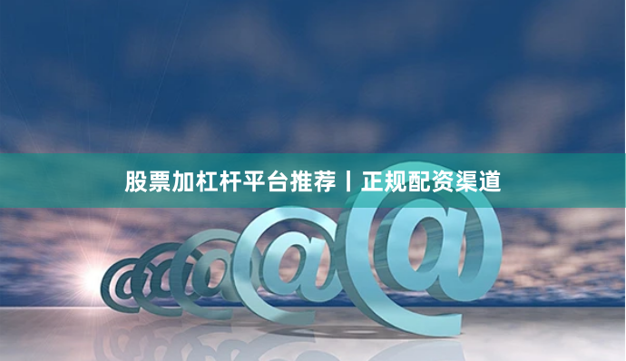 股票加杠杆平台推荐丨正规配资渠道