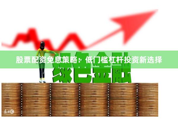 股票配资免息策略：低门槛杠杆投资新选择